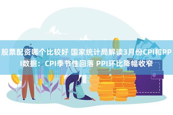 股票配资哪个比较好 国家统计局解读3月份CPI和PPI数据：CPI季节性回落 PPI环比降幅收窄