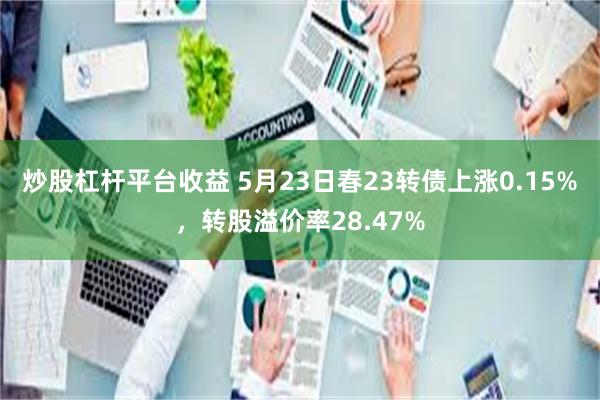 炒股杠杆平台收益 5月23日春23转债上涨0.15%，转股溢价率28.47%