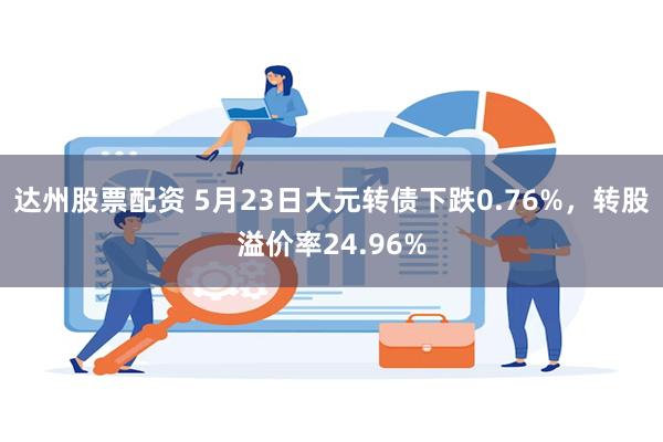 达州股票配资 5月23日大元转债下跌0.76%，转股溢价率24.96%