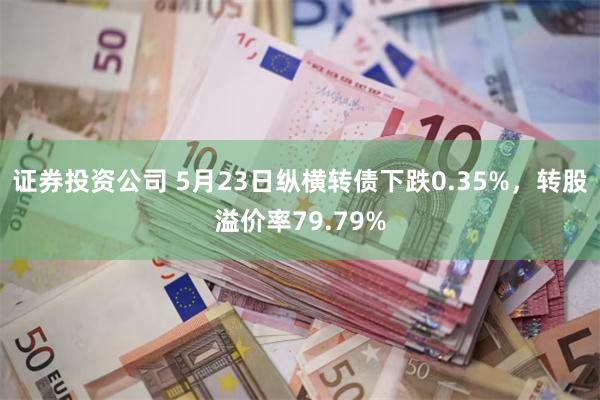 证券投资公司 5月23日纵横转债下跌0.35%，转股溢价率79.79%