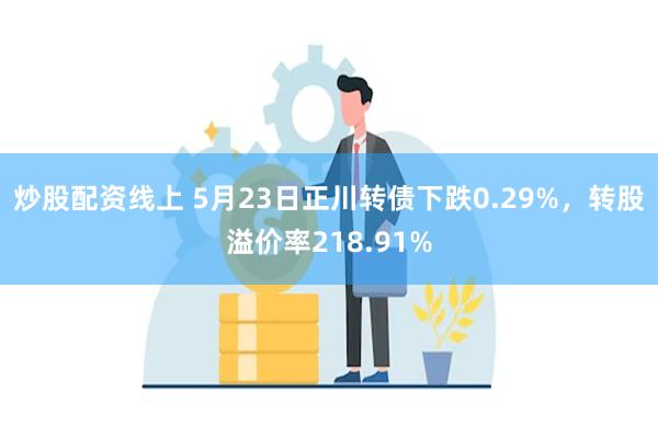 炒股配资线上 5月23日正川转债下跌0.29%，转股溢价率218.91%