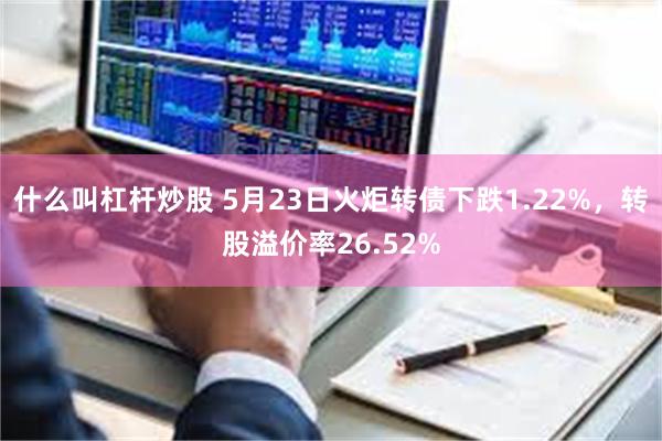 什么叫杠杆炒股 5月23日火炬转债下跌1.22%，转股溢价率26.52%