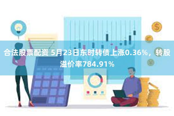 合法股票配资 5月23日东时转债上涨0.36%，转股溢价率784.91%