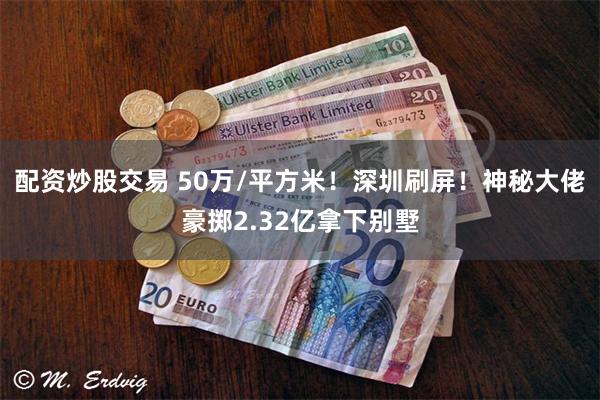 配资炒股交易 50万/平方米！深圳刷屏！神秘大佬豪掷2.32亿拿下别墅