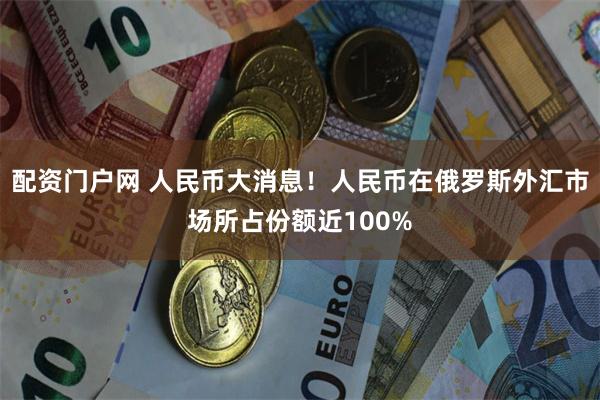 配资门户网 人民币大消息！人民币在俄罗斯外汇市场所占份额近100%