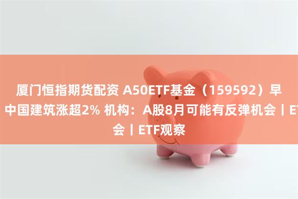 厦门恒指期货配资 A50ETF基金（159592）早盘溢价 中国建筑涨超2% 机构：A股8月可能有反弹机会丨ETF观察