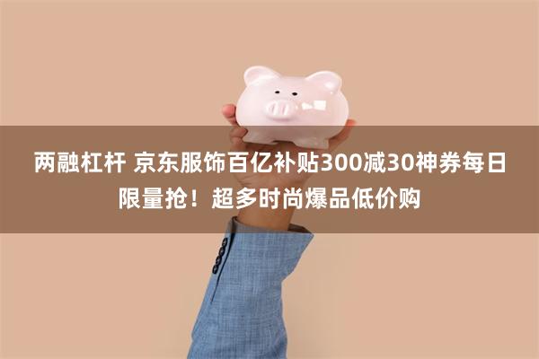 两融杠杆 京东服饰百亿补贴300减30神券每日限量抢！超多时尚爆品低价购