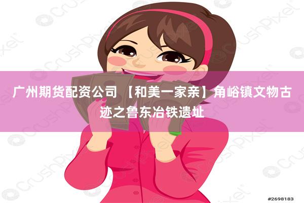 广州期货配资公司 【和美一家亲】角峪镇文物古迹之鲁东冶铁遗址