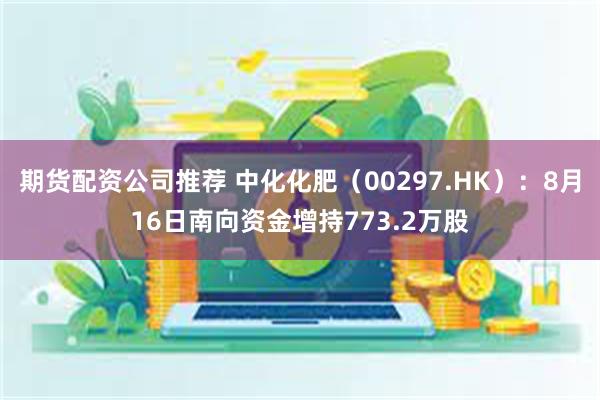 期货配资公司推荐 中化化肥（00297.HK）：8月16日南向资金增持773.2万股