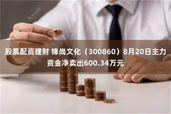 股票配资理财 锋尚文化（300860）8月20日主力资金净卖出600.34万元