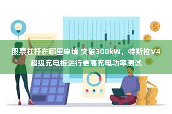 股票杠杆在哪里申请 突破300kW，特斯拉V4超级充电桩进行更高充电功率测试