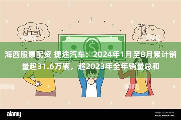 海西股票配资 捷途汽车：2024年1月至8月累计销量超31.6万辆，超2023年全年销量总和