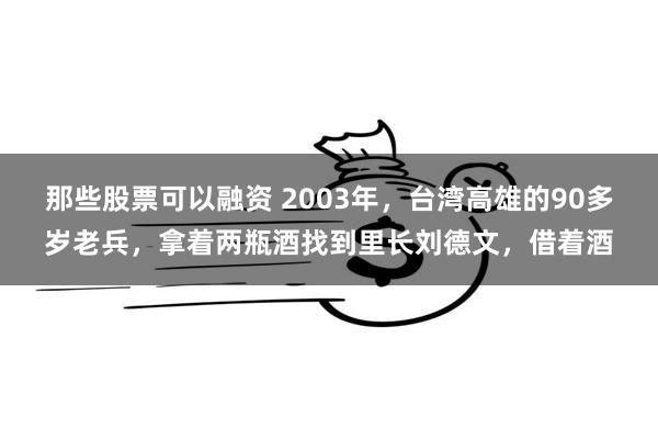 那些股票可以融资 2003年，台湾高雄的90多岁老兵，拿着两瓶酒找到里长刘德文，借着酒