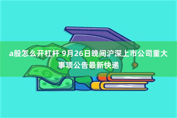 a股怎么开杠杆 9月26日晚间沪深上市公司重大事项公告最新快递