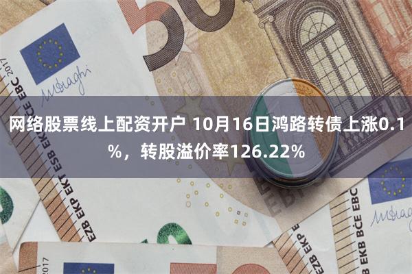 网络股票线上配资开户 10月16日鸿路转债上涨0.1%，转股溢价率126.22%