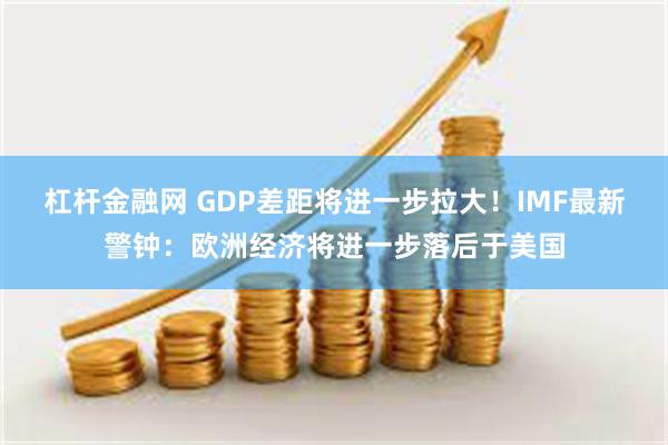 杠杆金融网 GDP差距将进一步拉大！IMF最新警钟：欧洲经济将进一步落后于美国