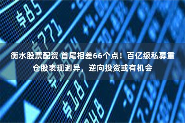 衡水股票配资 首尾相差66个点！百亿级私募重仓股表现迥异，逆向投资或有机会