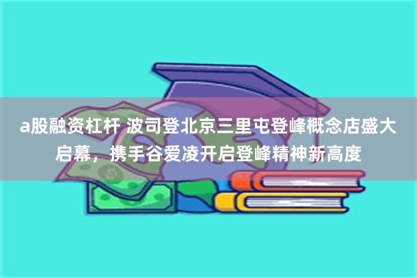 a股融资杠杆 波司登北京三里屯登峰概念店盛大启幕，携手谷爱凌开启登峰精神新高度