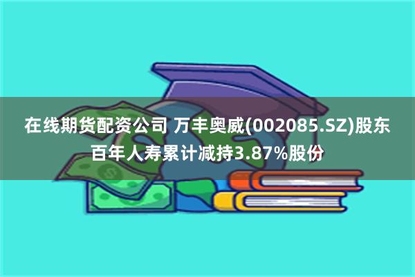 在线期货配资公司 万丰奥威(002085.SZ)股东百年人寿累计减持3.87%股份