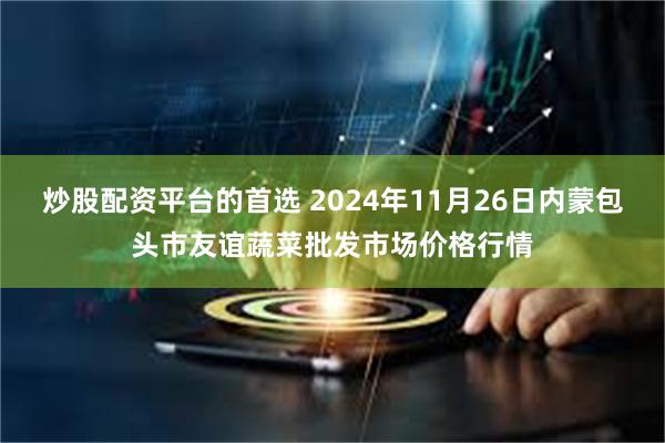 炒股配资平台的首选 2024年11月26日内蒙包头市友谊蔬菜批发市场价格行情