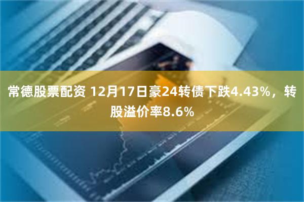 常德股票配资 12月17日豪24转债下跌4.43%，转股溢价率8.6%