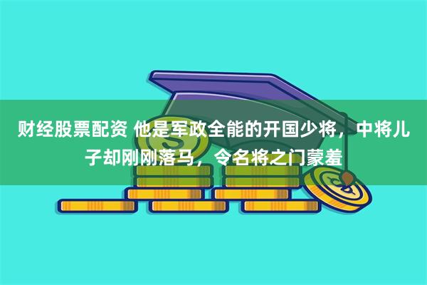 财经股票配资 他是军政全能的开国少将，中将儿子却刚刚落马，令名将之门蒙羞