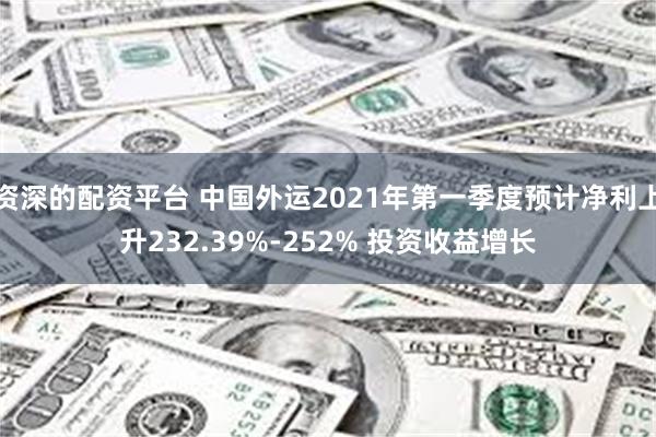 资深的配资平台 中国外运2021年第一季度预计净利上升232.39%-252% 投资收益增长