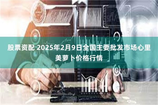 股票资配 2025年2月9日全国主要批发市场心里美萝卜价格行情