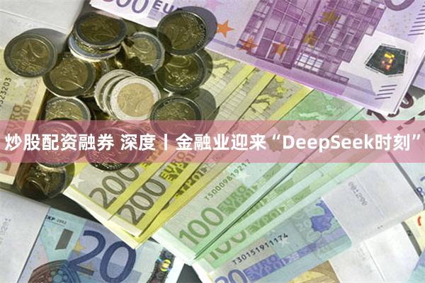 炒股配资融券 深度丨金融业迎来“DeepSeek时刻”