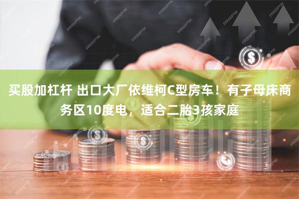 买股加杠杆 出口大厂依维柯C型房车！有子母床商务区10度电，适合二胎3孩家庭