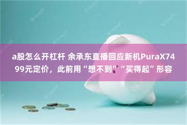 a股怎么开杠杆 余承东直播回应新机PuraX7499元定价，此前用“想不到”“买得起”形容